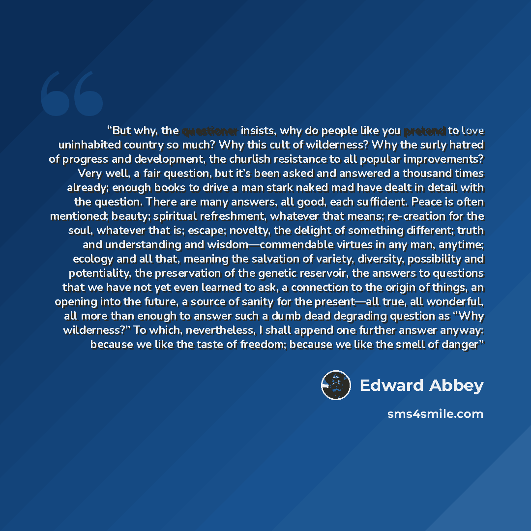 “But why, the questioner insists, why do people like you pretend to love uninhabited country so much? Why this cult of wilderness? Why the surly hatred of progress and development, the churlish resistance to all popular improvements? Very well, a fair question, but it’s been asked and answered a…” quote by Edward Abbey