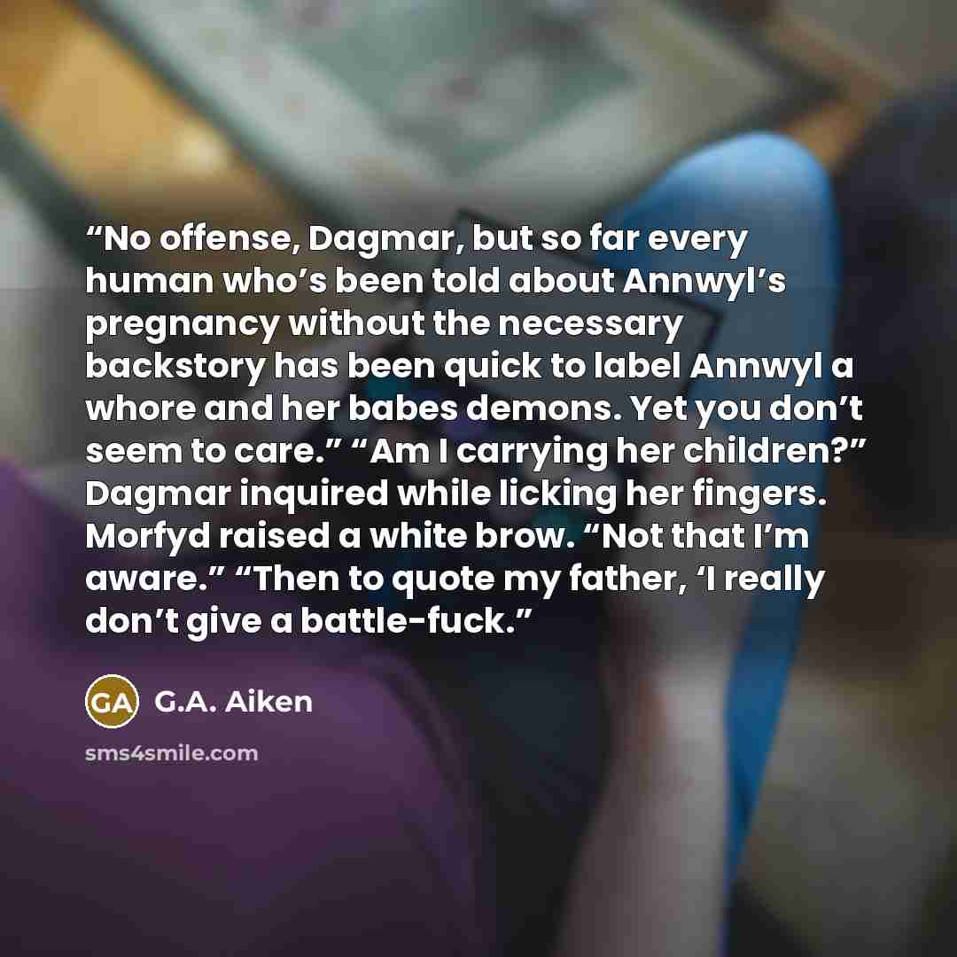 “No offense, Dagmar, but so far every human who’s been told about Annwyl’s pregnancy without the necessary backstory has been quick to label Annwyl a whore and her babes demons. Yet you don’t seem to care.” “Am I carrying her children?” Dagmar inquired while licking her fingers. Morfyd raised a…” quote by G.A. Aiken