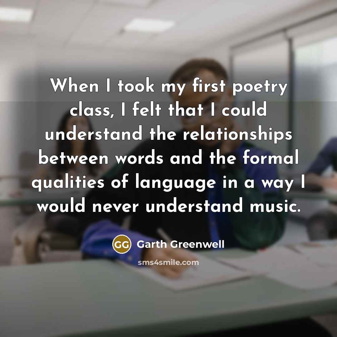 “When I took my first poetry class, I felt that I could understand the relationships between words and the formal qualities of language in a way I would never understand music.” quote by Garth Greenwell