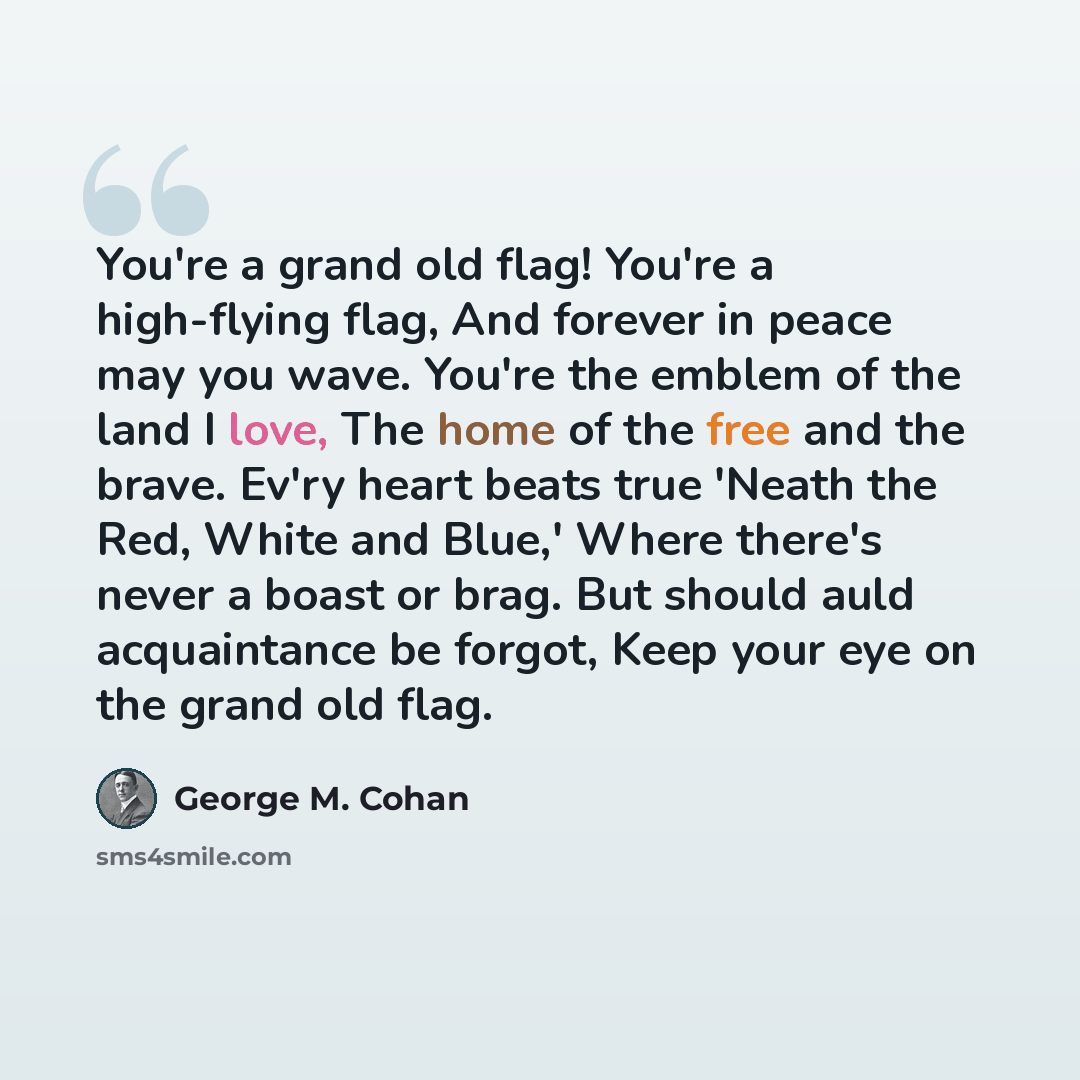 “You're a grand old flag! You're a high-flying flag, And forever in peace may you wave. You're the emblem of the land I love, The home of the free and the brave. Ev'ry heart beats true 'Neath the Red, White and Blue,' Where there's never a boast or brag. But should auld acquaintance be forgot, Keep…” quote by George M. Cohan