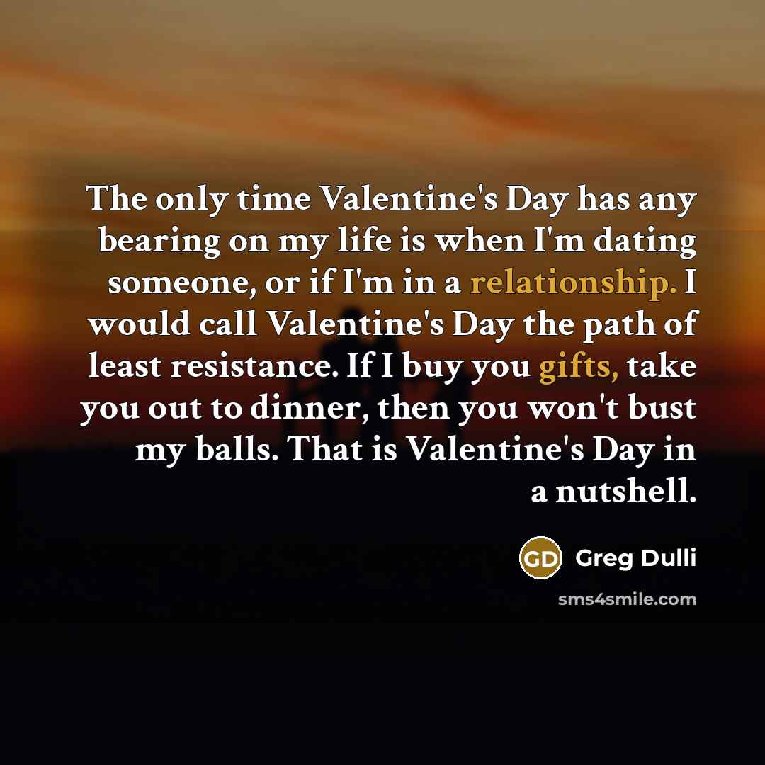 “The only time Valentine's Day has any bearing on my life is when I'm dating someone, or if I'm in a relationship. I would call Valentine's Day the path of least resistance. If I buy you gifts, take you out to dinner, then you won't bust my balls. That is Valentine's Day in a nutshell.” quote by Greg Dulli