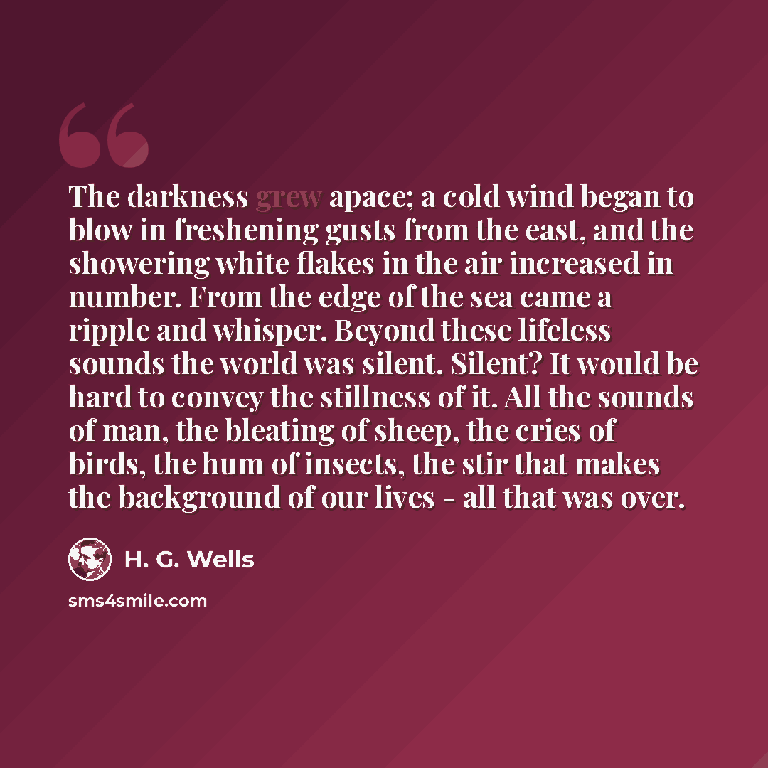 “The darkness grew apace; a cold wind began to blow in freshening gusts from the east, and the showering white flakes in the air increased in number. From the edge of the sea came a ripple and whisper. Beyond these lifeless sounds the world was silent. Silent? It would be hard to convey the…” quote by H. G. Wells