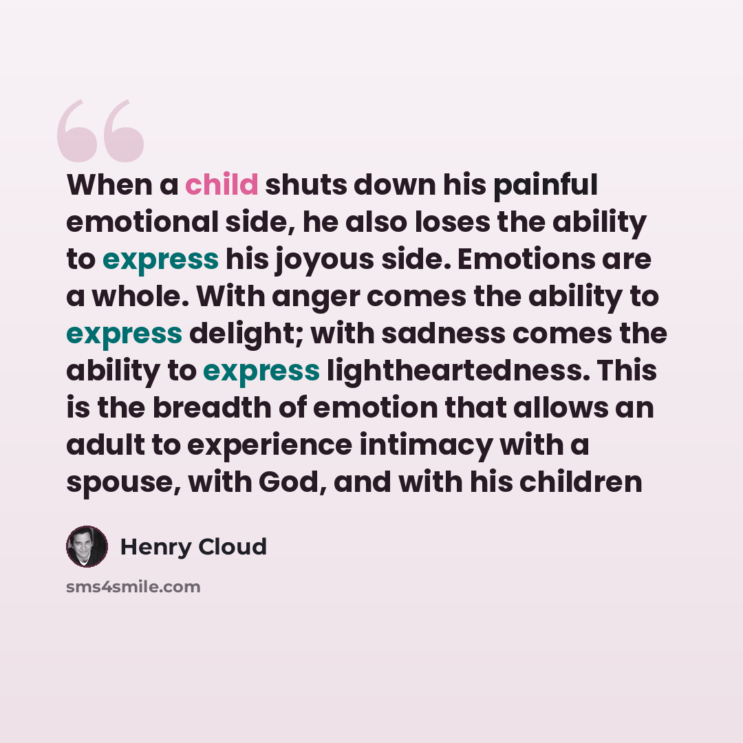 “When a child shuts down his painful emotional side, he also loses the ability to express his joyous side. Emotions are a whole. With anger comes the ability to express delight; with sadness comes the ability to express lightheartedness. This is the breadth of emotion that allows an adult to…” quote by Henry Cloud