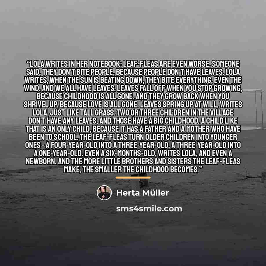 “Lola writes in her notebook: Leaf-fleas are even worse. Someone said, They don't bite people, because people don't have leaves. Lola writes, When the sun is beating down, they bite everything, even the wind. And we all have leaves. Leaves fall off when you stop growing, because childhood is all…” quote by Herta Müller