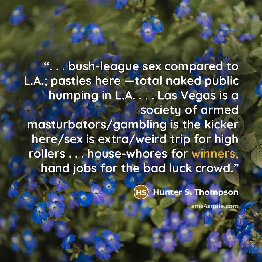 “. . . bush-league sex compared to L.A.; pasties here —total naked public humping in L.A. . . . Las Vegas is a society of armed masturbators/gambling is the kicker here/sex is extra/weird trip for high rollers . . . house-whores for winners, hand jobs for the bad luck crowd.” quote by Hunter S. Thompson