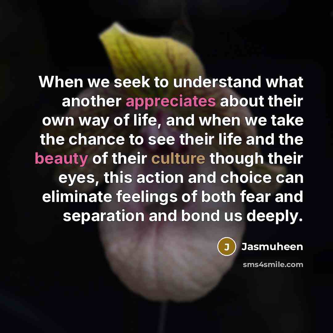 “When we seek to understand what another appreciates about their own way of life, and when we take the chance to see their life and the beauty of their culture though their eyes, this action and choice can eliminate feelings of both fear and separation and bond us deeply.” quote by Jasmuheen