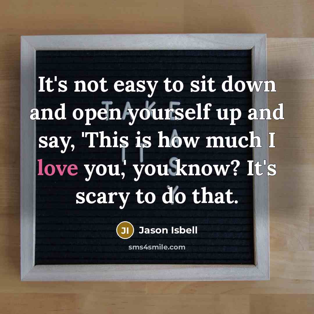 “It's not easy to sit down and open yourself up and say, 'This is how much I love you,' you know? It's scary to do that.” quote by Jason Isbell