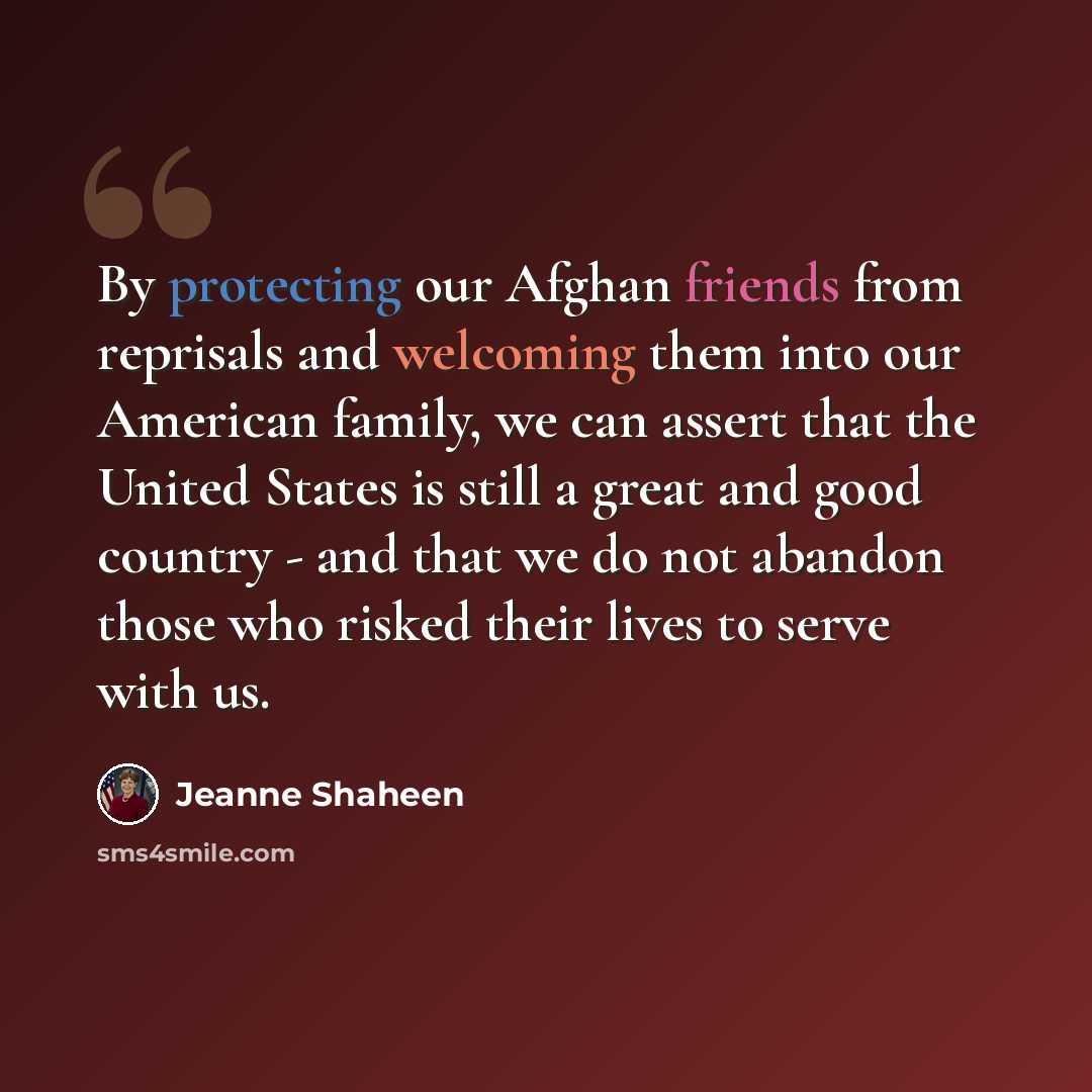 “By protecting our Afghan friends from reprisals and welcoming them into our American family, we can assert that the United States is still a great and good country - and that we do not abandon those who risked their lives to serve with us.” quote by Jeanne Shaheen