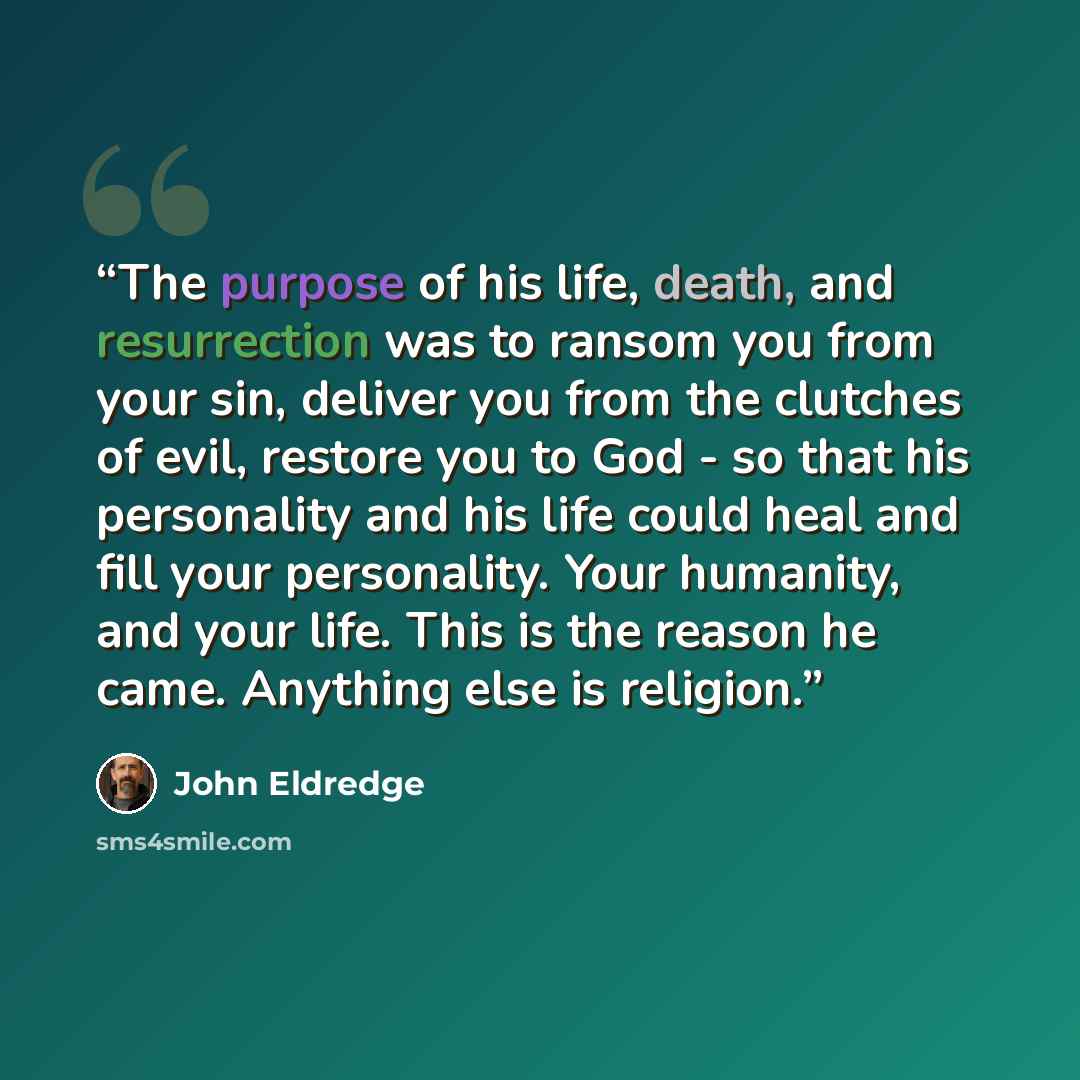 “The purpose of his life, death, and resurrection was to ransom you from your sin, deliver you from the clutches of evil, restore you to God - so that his personality and his life could heal and fill your personality. Your humanity, and your life. This is the reason he came. Anything else is…” quote by John Eldredge