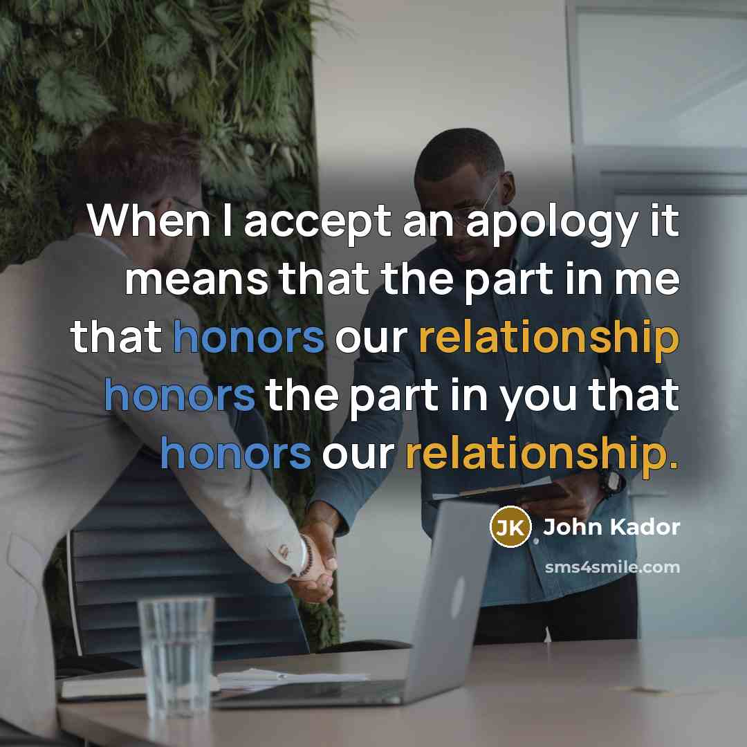 “When I accept an apology it means that the part in me that honors our relationship honors the part in you that honors our relationship.” quote by John Kador