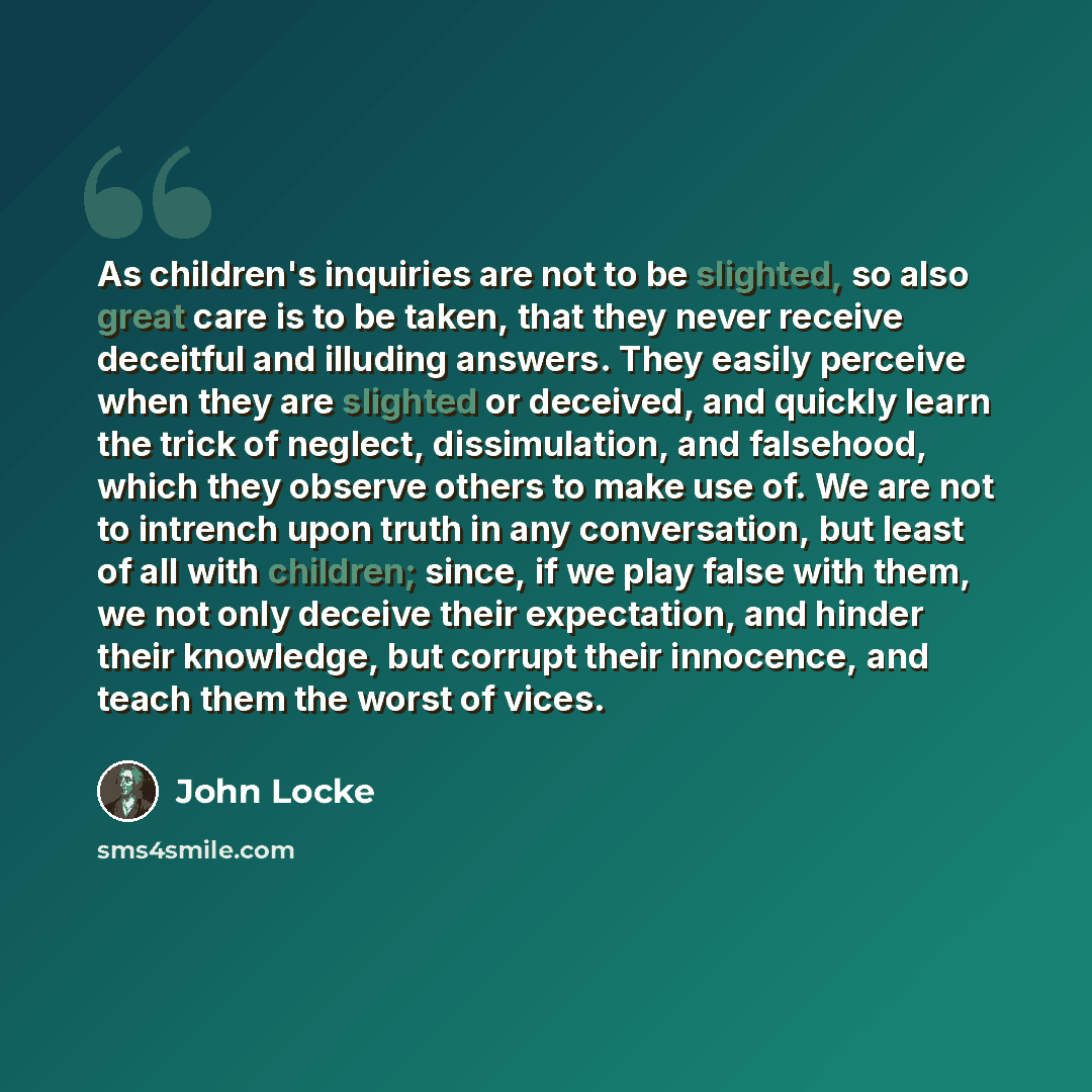 “As children's inquiries are not to be slighted, so also great care is to be taken, that they never receive deceitful and illuding answers. They easily perceive when they are slighted or deceived, and quickly learn the trick of neglect, dissimulation, and falsehood, which they observe others to…” quote by John Locke