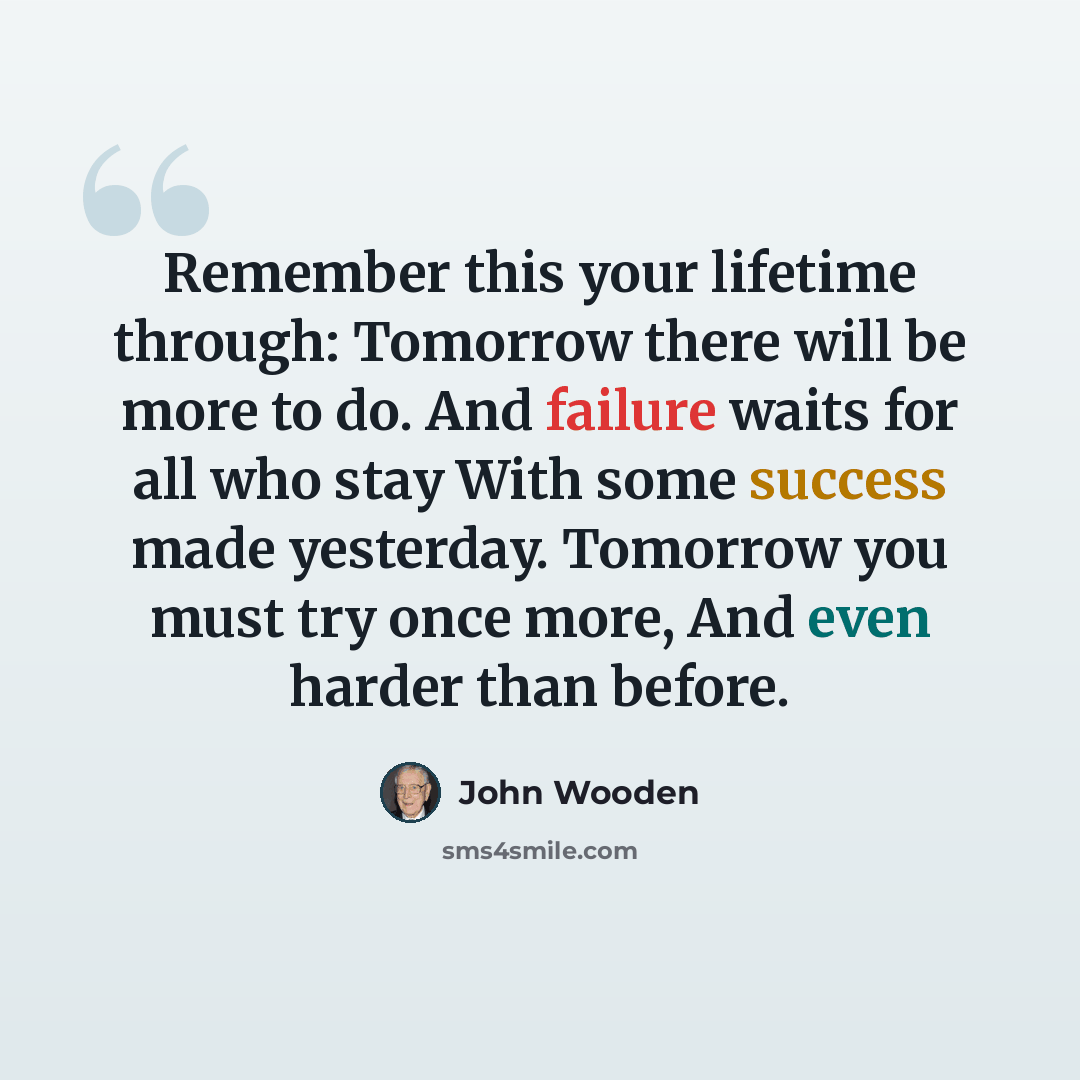 “Remember this your lifetime through: Tomorrow there will be more to do. And failure waits for all who stay With some success made yesterday. Tomorrow you must try once more, And even harder than before.” quote by John Wooden