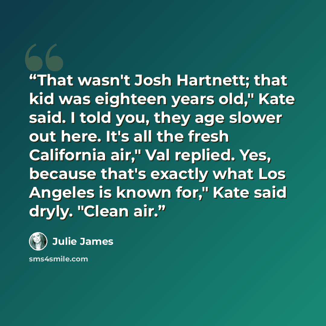 “That wasn't Josh Hartnett; that kid was eighteen years old," Kate said. I told you, they age slower out here. It's all the fresh California air," Val replied. Yes, because that's exactly what Los Angeles is known for," Kate said dryly. "Clean air.” quote by Julie James
