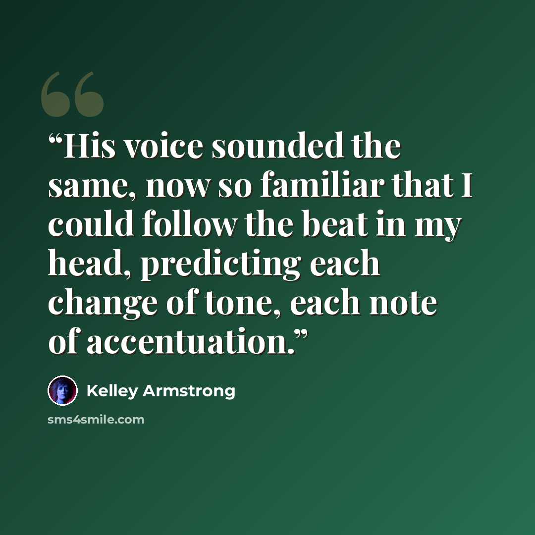 “His voice sounded the same, now so familiar that I could follow the beat in my head, predicting each change of tone, each note of accentuation.” quote by Kelley Armstrong