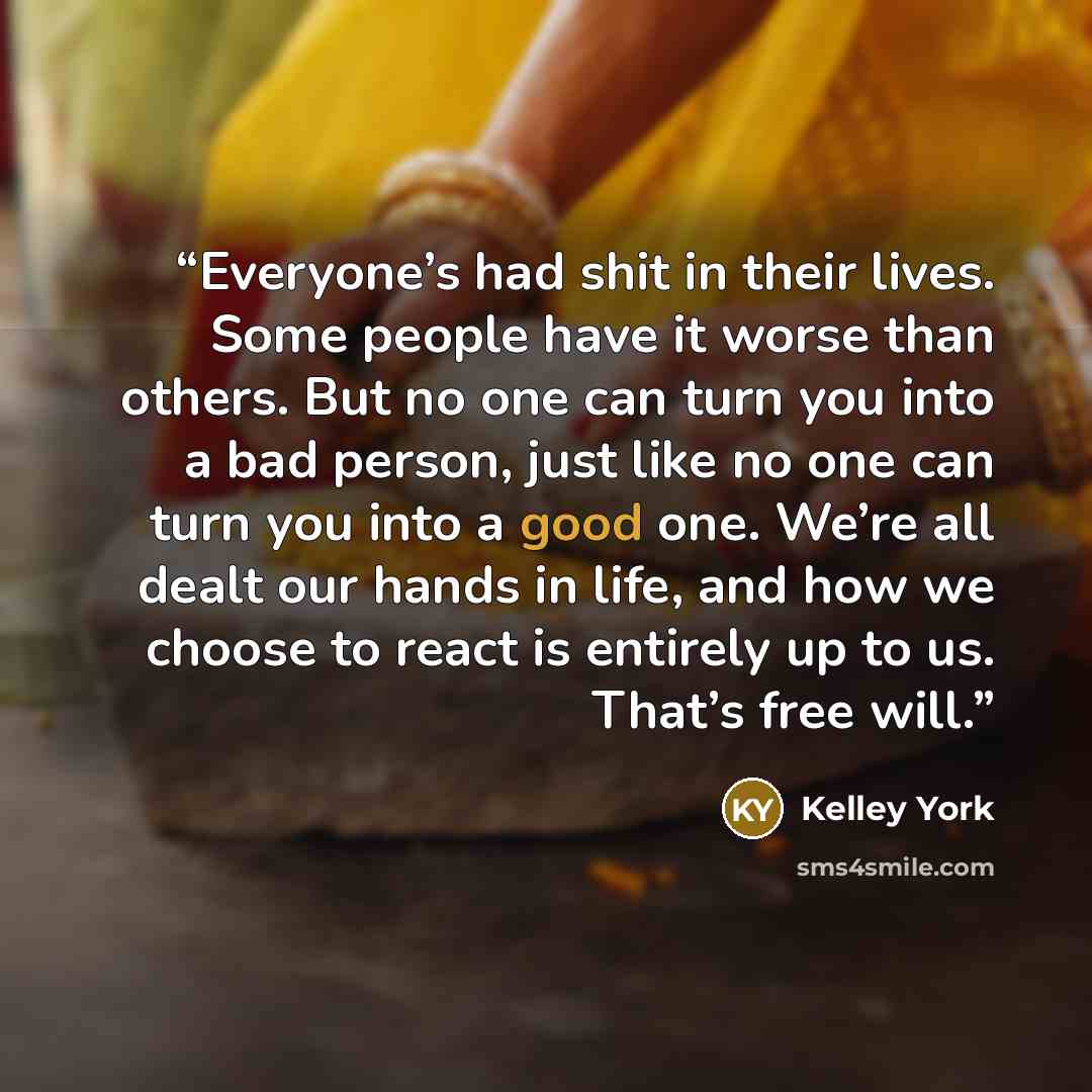 “Everyone’s had shit in their lives. Some people have it worse than others. But no one can turn you into a bad person, just like no one can turn you into a good one. We’re all dealt our hands in life, and how we choose to react is entirely up to us. That’s free will.” quote by Kelley York