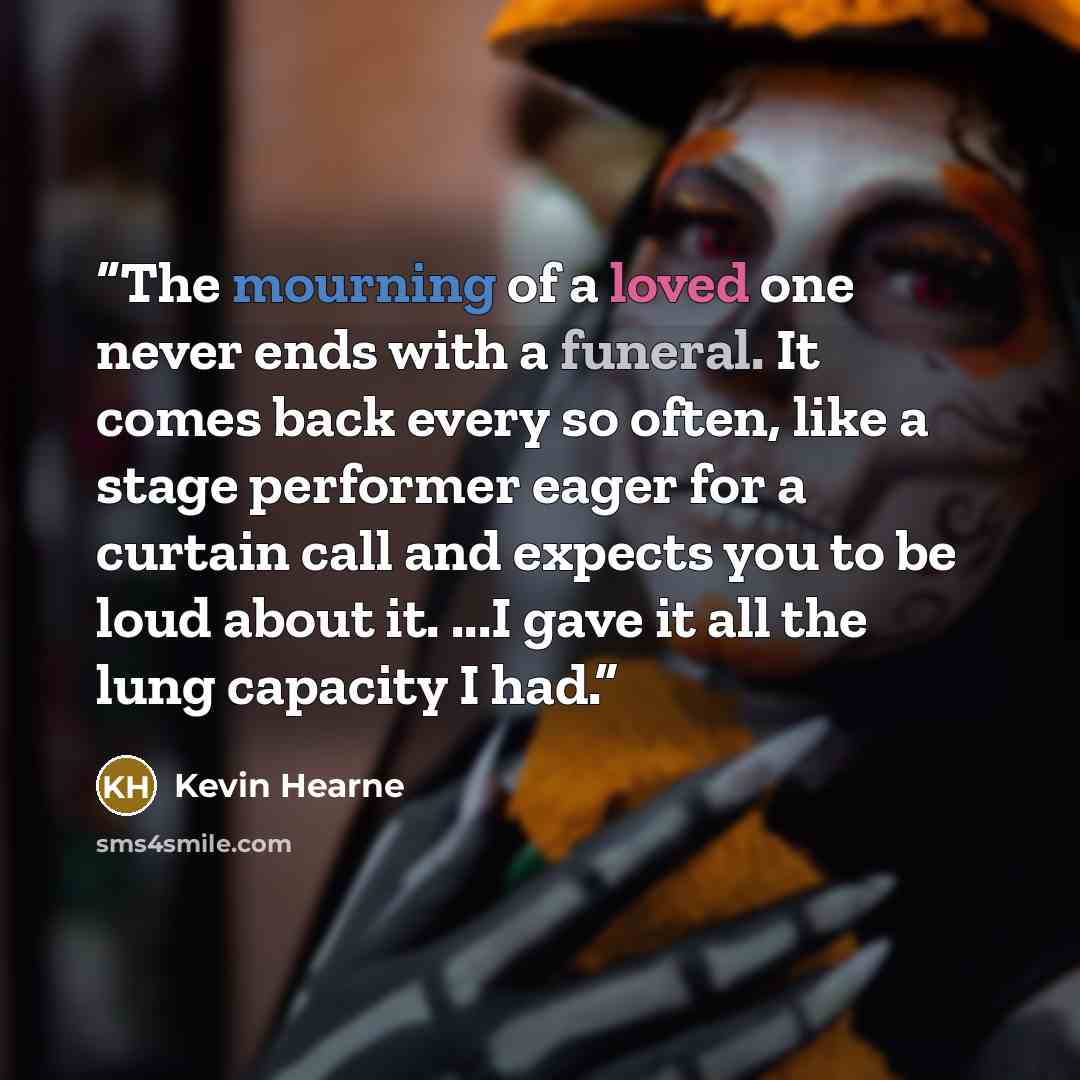 “The mourning of a loved one never ends with a funeral. It comes back every so often, like a stage performer eager for a curtain call and expects you to be loud about it. ...I gave it all the lung capacity I had.” quote by Kevin Hearne