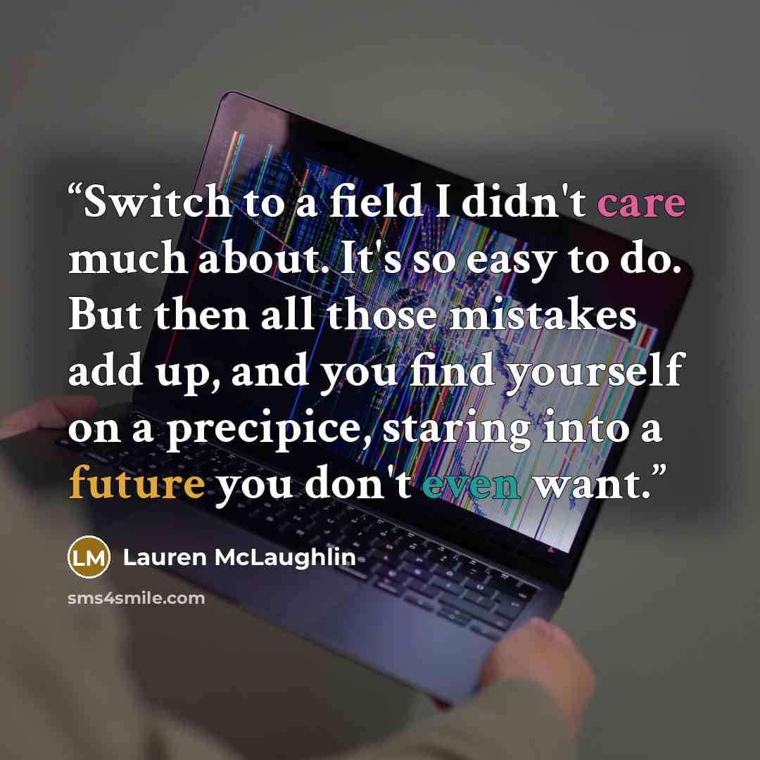“Switch to a field I didn't care much about. It's so easy to do. But then all those mistakes add up, and you find yourself on a precipice, staring into a future you don't even want.” quote by Lauren McLaughlin