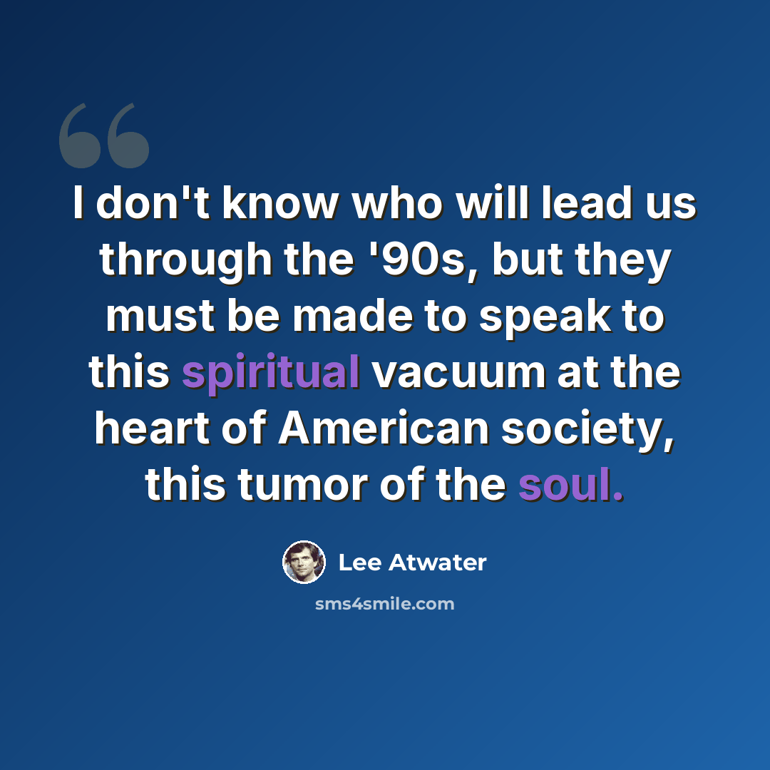 “I don't know who will lead us through the '90s, but they must be made to speak to this spiritual vacuum at the heart of American society, this tumor of the soul.” quote by Lee Atwater