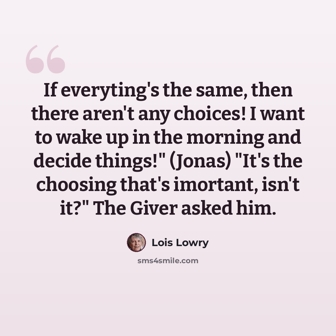 “If everyting's the same, then there aren't any choices! I want to wake up in the morning and decide things!" (Jonas) "It's the choosing that's imortant, isn't it?" The Giver asked him.” quote by Lois Lowry