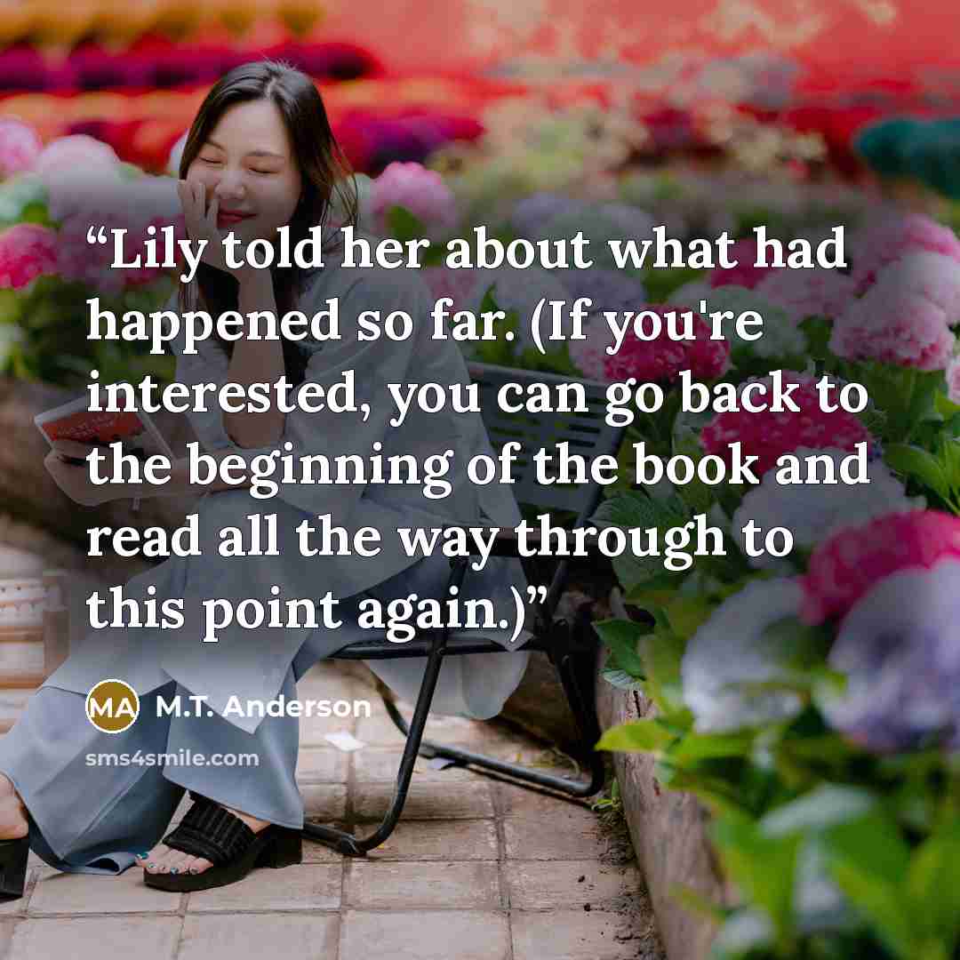 “Lily told her about what had happened so far. (If you're interested, you can go back to the beginning of the book and read all the way through to this point again.)” quote by M.T. Anderson