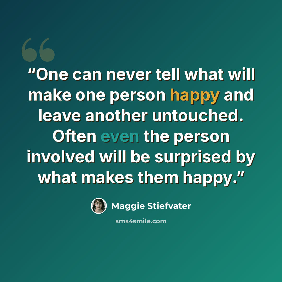 “One can never tell what will make one person happy and leave another untouched. Often even the person involved will be surprised by what makes them happy.” quote by Maggie Stiefvater