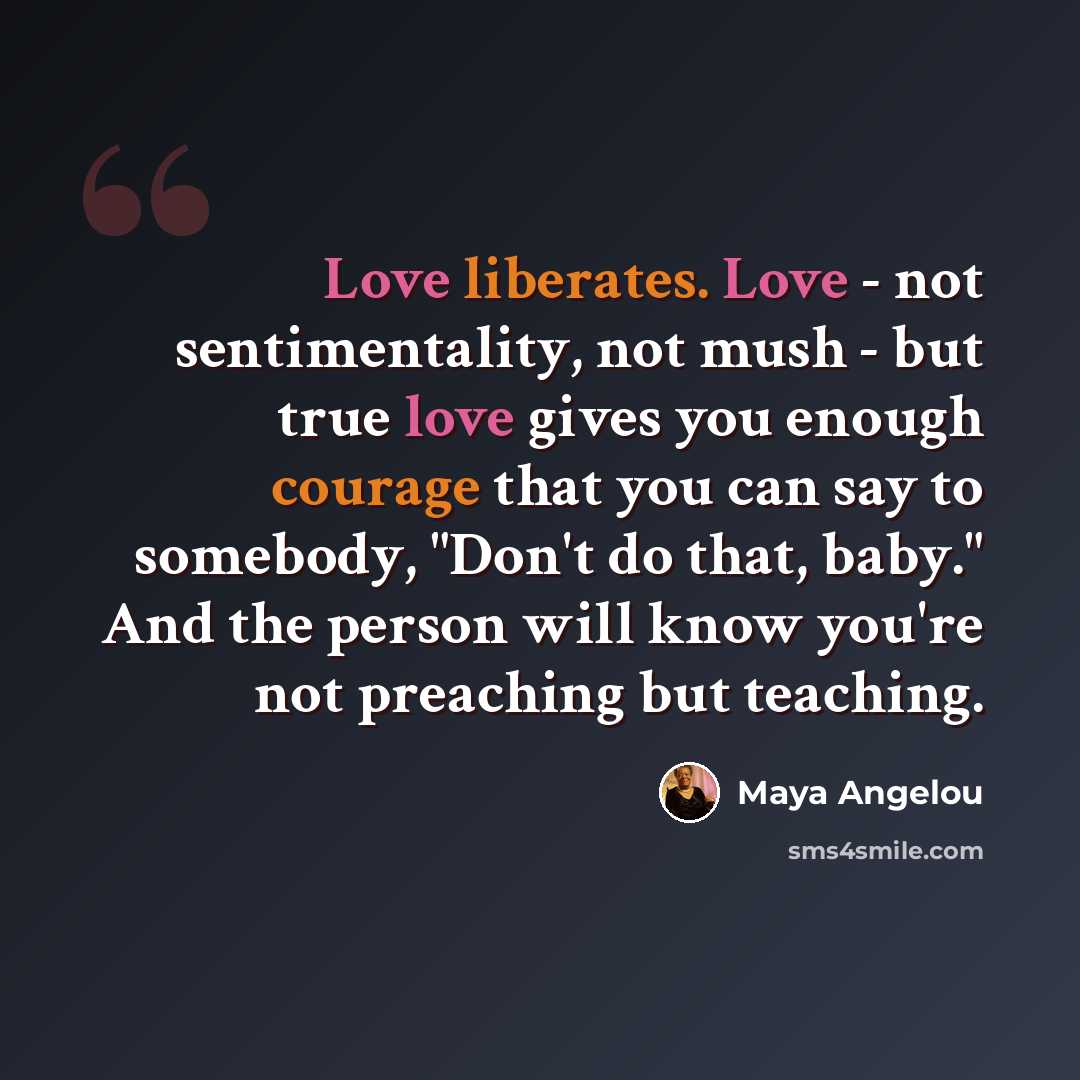 “Love liberates. Love - not sentimentality, not mush - but true love gives you enough courage that you can say to somebody, "Don't do that, baby." And the person will know you're not preaching but teaching.” quote by Maya Angelou