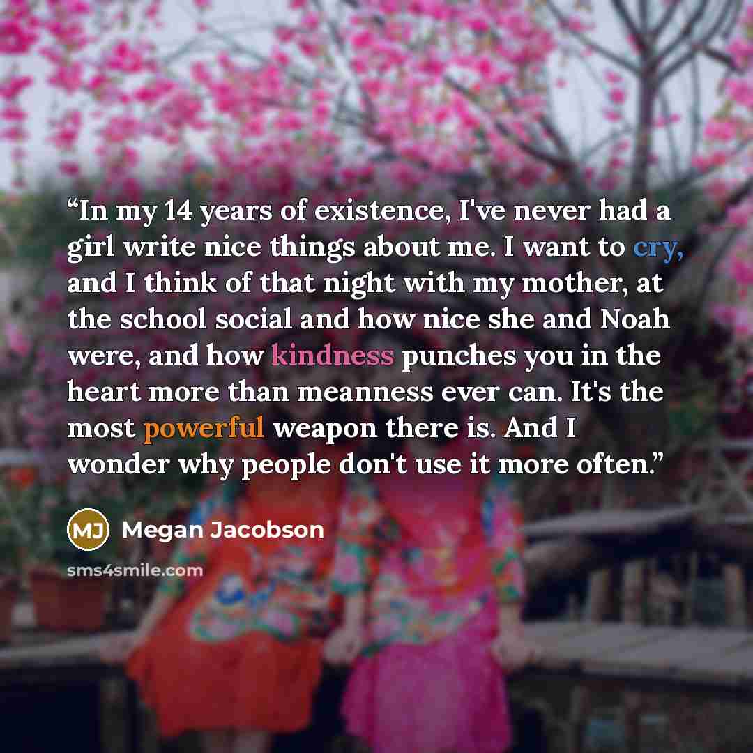 “In my 14 years of existence, I've never had a girl write nice things about me. I want to cry, and I think of that night with my mother, at the school social and how nice she and Noah were, and how kindness punches you in the heart more than meanness ever can. It's the most powerful weapon there…” quote by Megan Jacobson
