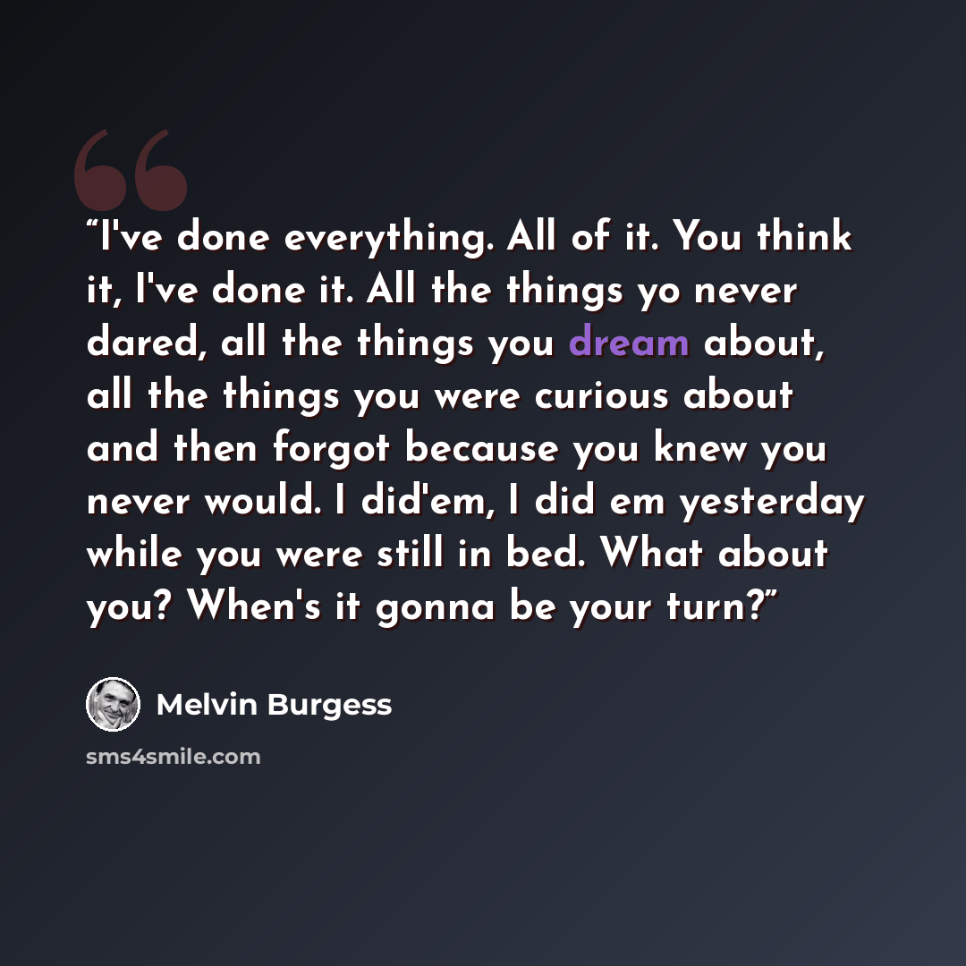 “I've done everything. All of it. You think it, I've done it. All the things yo never dared, all the things you dream about, all the things you were curious about and then forgot because you knew you never would. I did'em, I did em yesterday while you were still in bed. What about you? When's it…” quote by Melvin Burgess