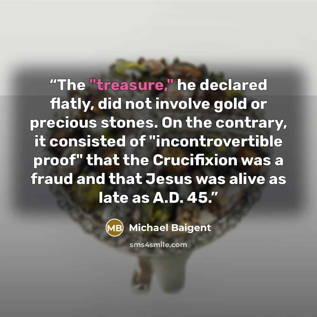 “The "treasure," he declared flatly, did not involve gold or precious stones. On the contrary, it consisted of "incontrovertible proof" that the Crucifixion was a fraud and that Jesus was alive as late as A.D. 45.” quote by Michael Baigent