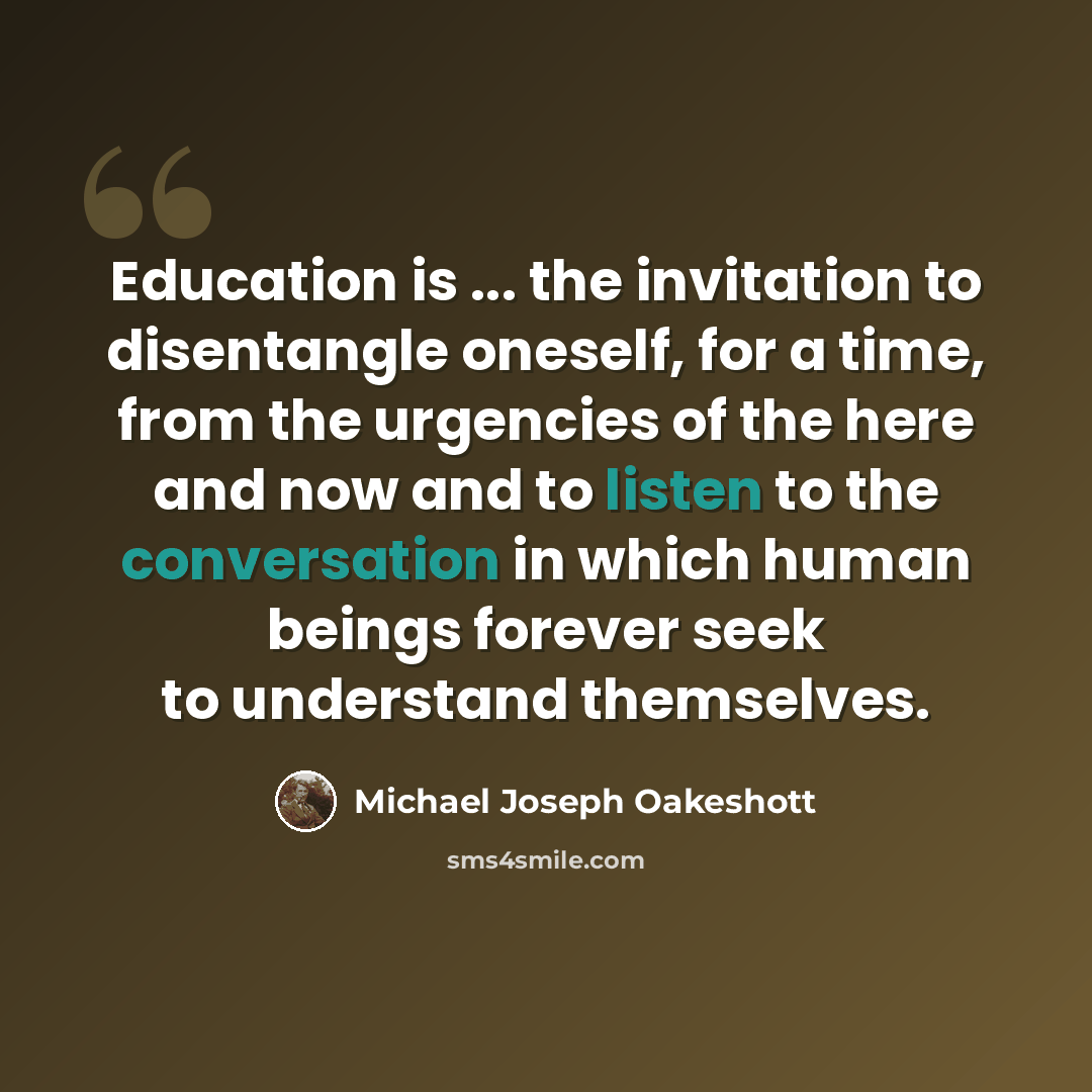 “Education is ... the invitation to disentangle oneself, for a time, from the urgencies of the here and now and to listen to the conversation in which human beings forever seek to understand themselves.” quote by Michael Joseph Oakeshott