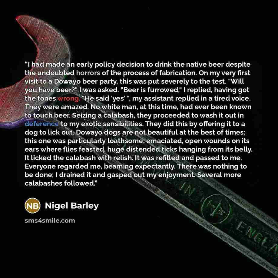 “I had made an early policy decision to drink the native beer despite the undoubted horrors of the process of fabrication. On my very first visit to a Dowayo beer party, this was put severely to the test. "Will you have beer?" I was asked. "Beer is furrowed," I replied, having got the tones wrong…” quote by Nigel Barley