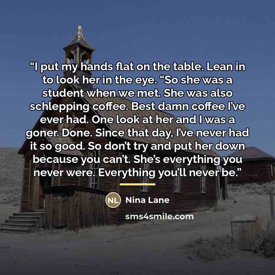 “I put my hands flat on the table. Lean in to look her in the eye. “So she was a student when we met. She was also schlepping coffee. Best damn coffee I’ve ever had. One look at her and I was a goner. Done. Since that day, I’ve never had it so good. So don’t try and put her down because you can’t…” quote by Nina Lane