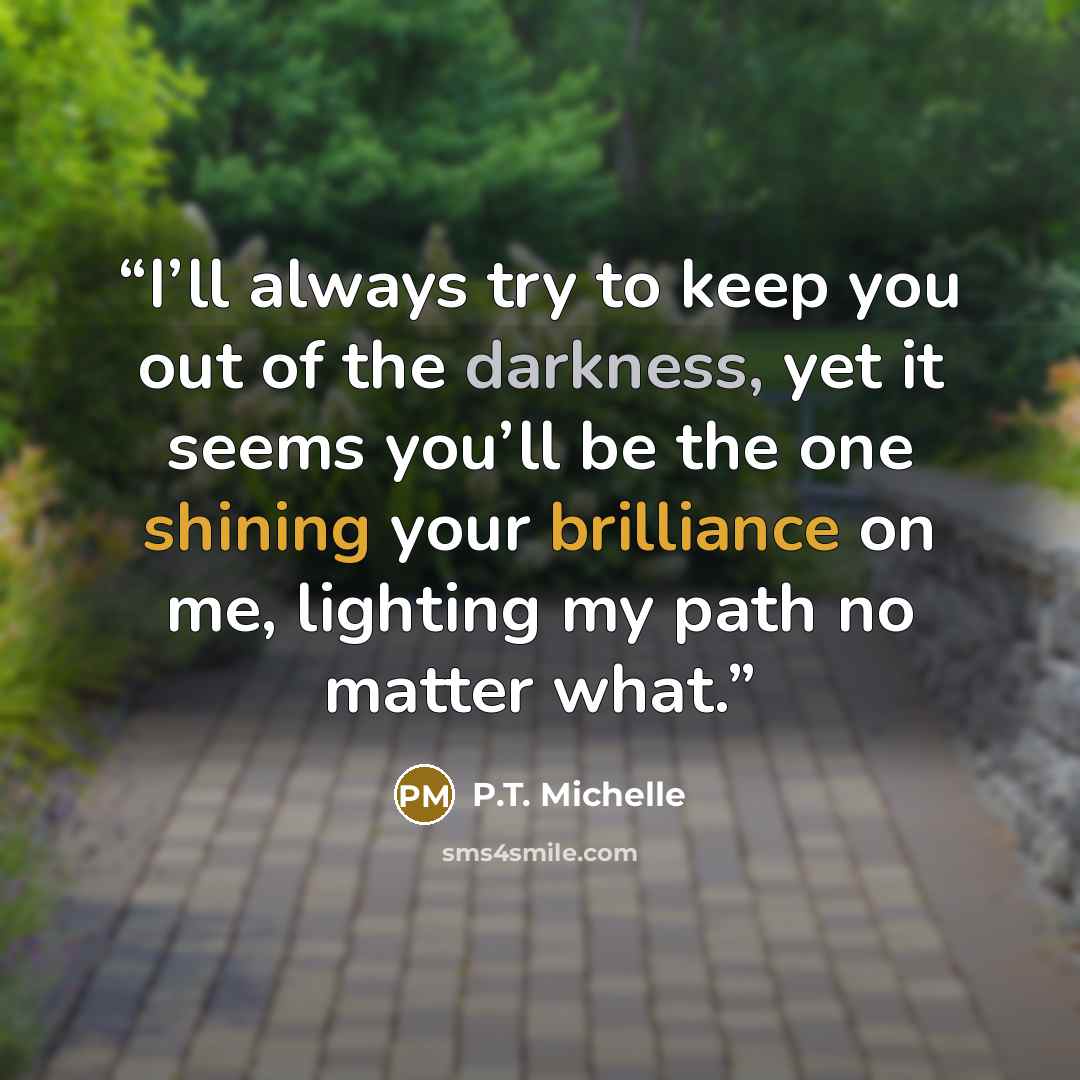 “I’ll always try to keep you out of the darkness, yet it seems you’ll be the one shining your brilliance on me, lighting my path no matter what.” quote by P.T. Michelle