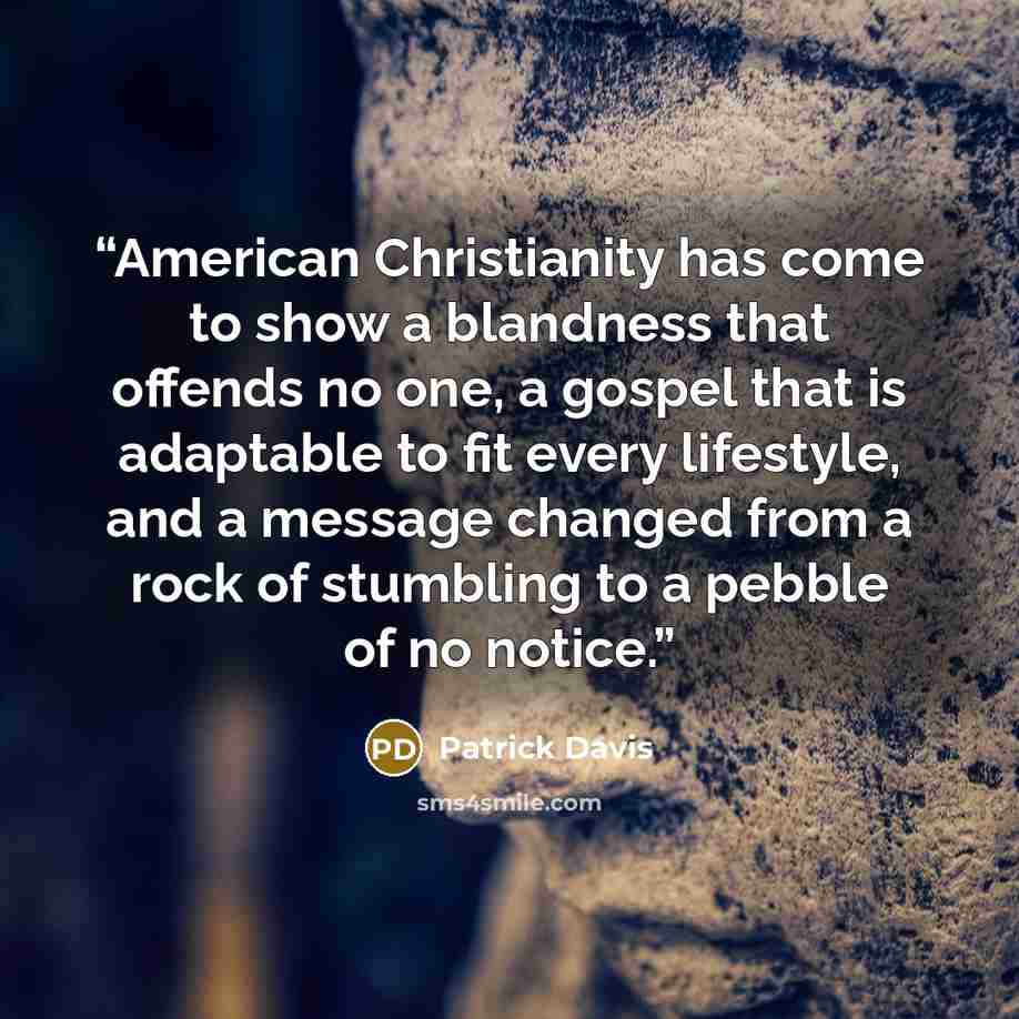 “American Christianity has come to show a blandness that offends no one, a gospel that is adaptable to fit every lifestyle, and a message changed from a rock of stumbling to a pebble of no notice.” quote by Patrick Davis