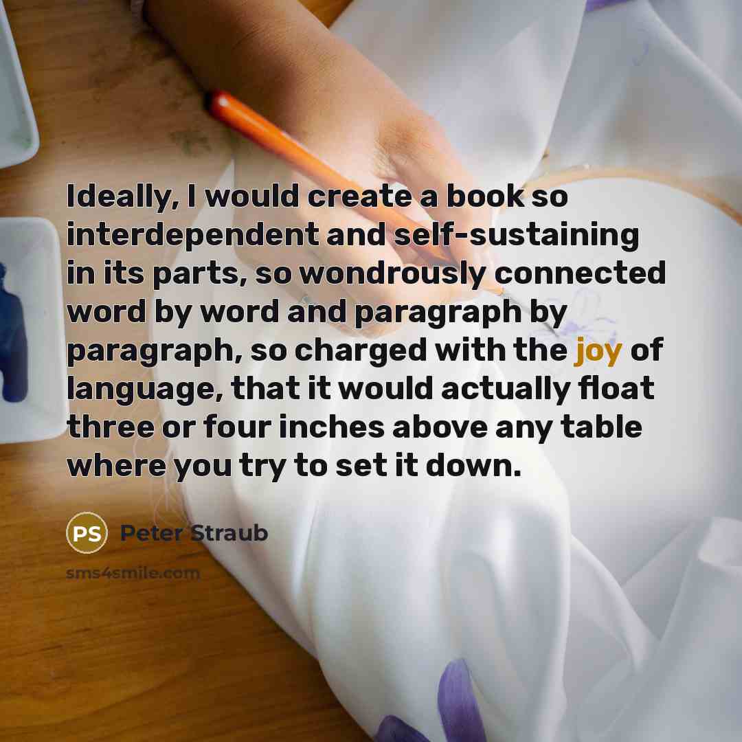 “Ideally, I would create a book so interdependent and self-sustaining in its parts, so wondrously connected word by word and paragraph by paragraph, so charged with the joy of language, that it would actually float three or four inches above any table where you try to set it down.” quote by Peter Straub