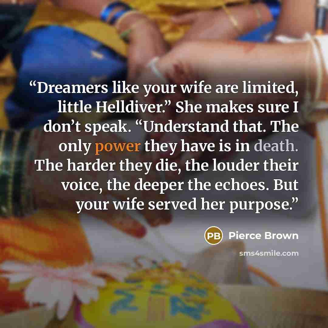 “Dreamers like your wife are limited, little Helldiver.” She makes sure I don’t speak. “Understand that. The only power they have is in death. The harder they die, the louder their voice, the deeper the echoes. But your wife served her purpose.” quote by Pierce Brown