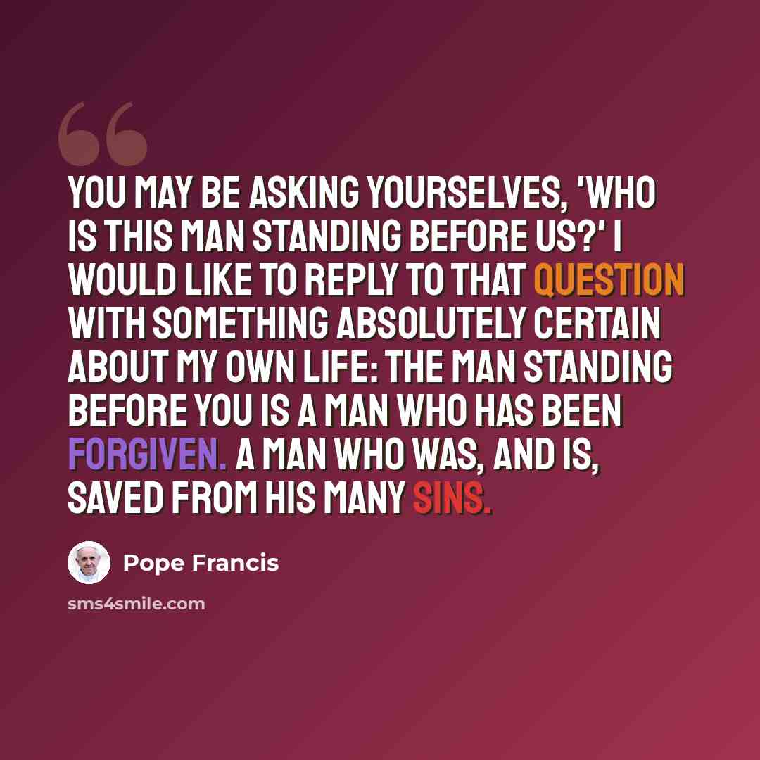 “You may be asking yourselves, 'Who is this man standing before us?' i would like to reply to that question with something absolutely certain about my own life: The man standing before you is a man who has been forgiven. A man who was, and is, saved from his many sins.” quote by Pope Francis