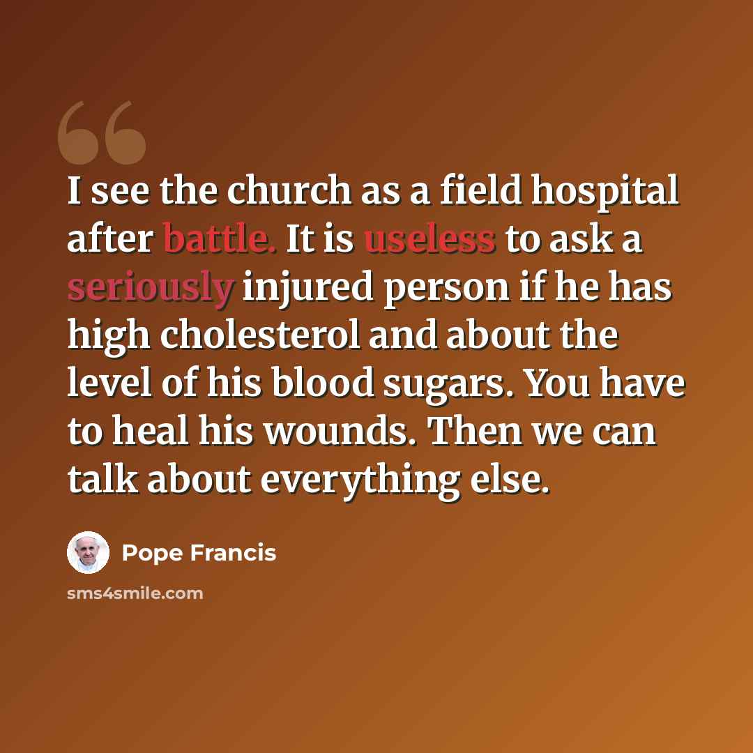 “I see the church as a field hospital after battle. It is useless to ask a seriously injured person if he has high cholesterol and about the level of his blood sugars. You have to heal his wounds. Then we can talk about everything else.” quote by Pope Francis