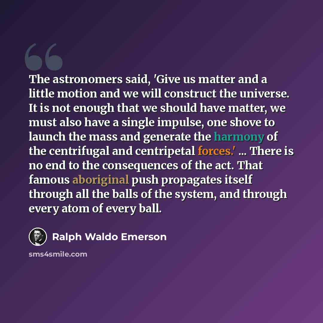 “The astronomers said, 'Give us matter and a little motion and we will construct the universe. It is not enough that we should have matter, we must also have a single impulse, one shove to launch the mass and generate the harmony of the centrifugal and centripetal forces.' ... There is no end to…” quote by Ralph Waldo Emerson