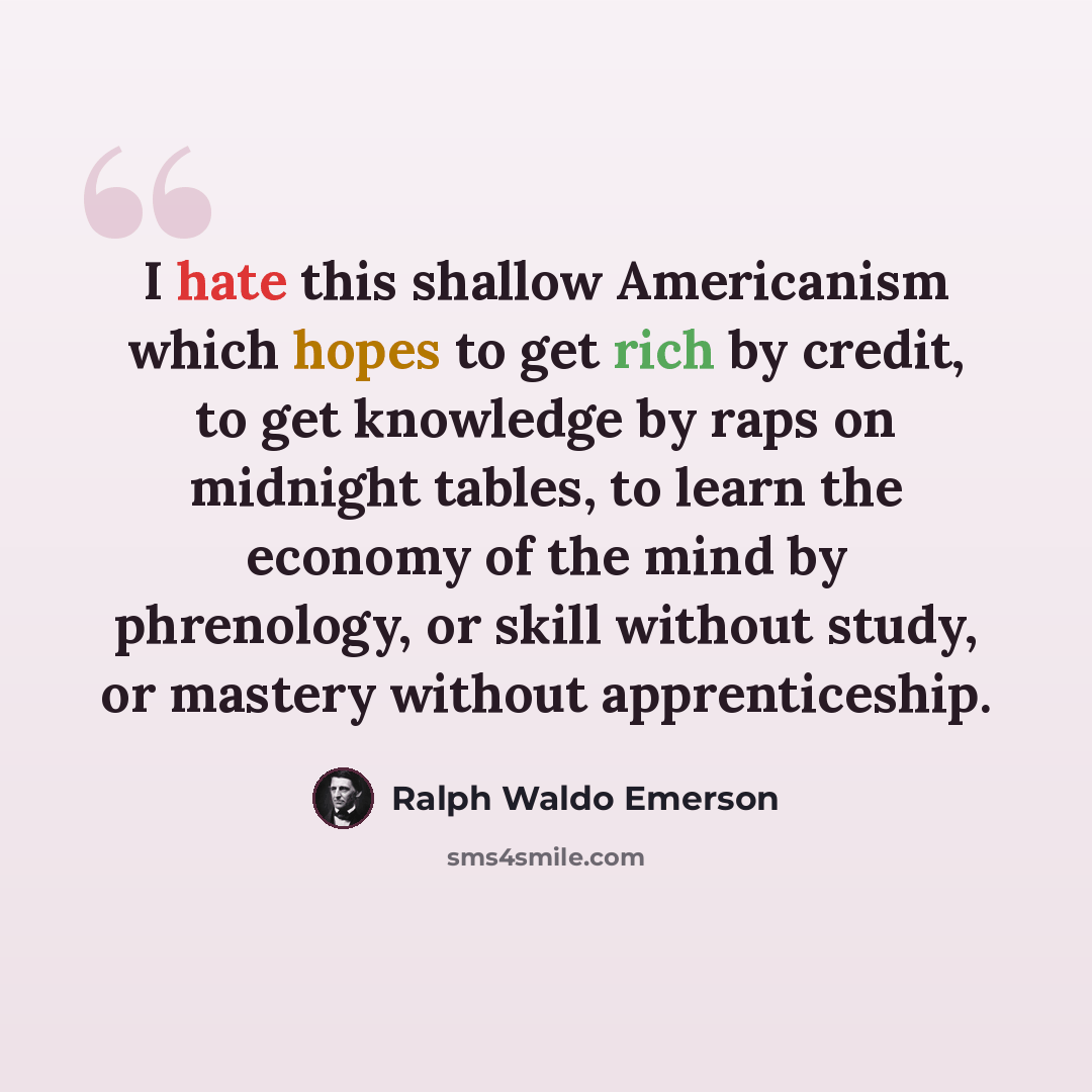 “I hate this shallow Americanism which hopes to get rich by credit, to get knowledge by raps on midnight tables, to learn the economy of the mind by phrenology, or skill without study, or mastery without apprenticeship.” quote by Ralph Waldo Emerson