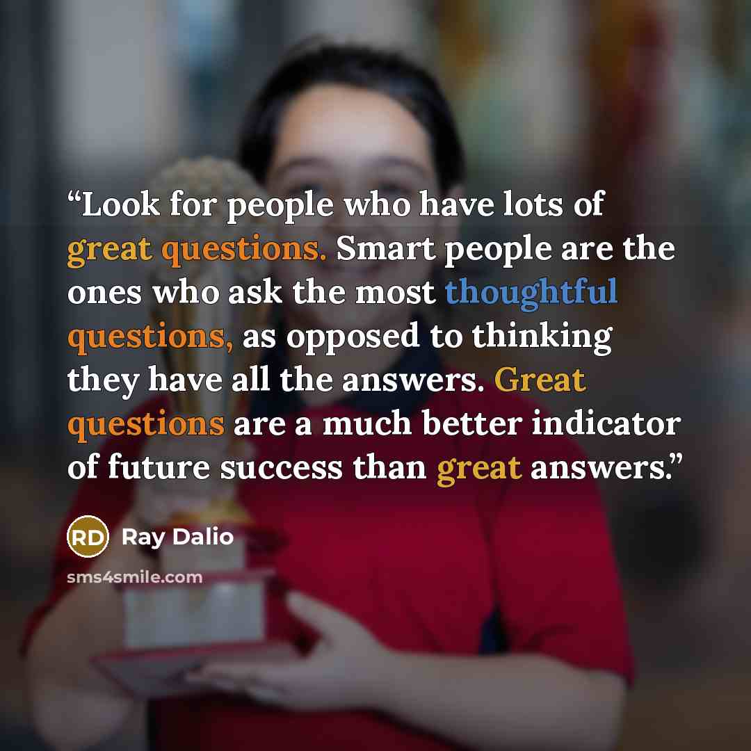 “Look for people who have lots of great questions. Smart people are the ones who ask the most thoughtful questions, as opposed to thinking they have all the answers. Great questions are a much better indicator of future success than great answers.” quote by Ray Dalio