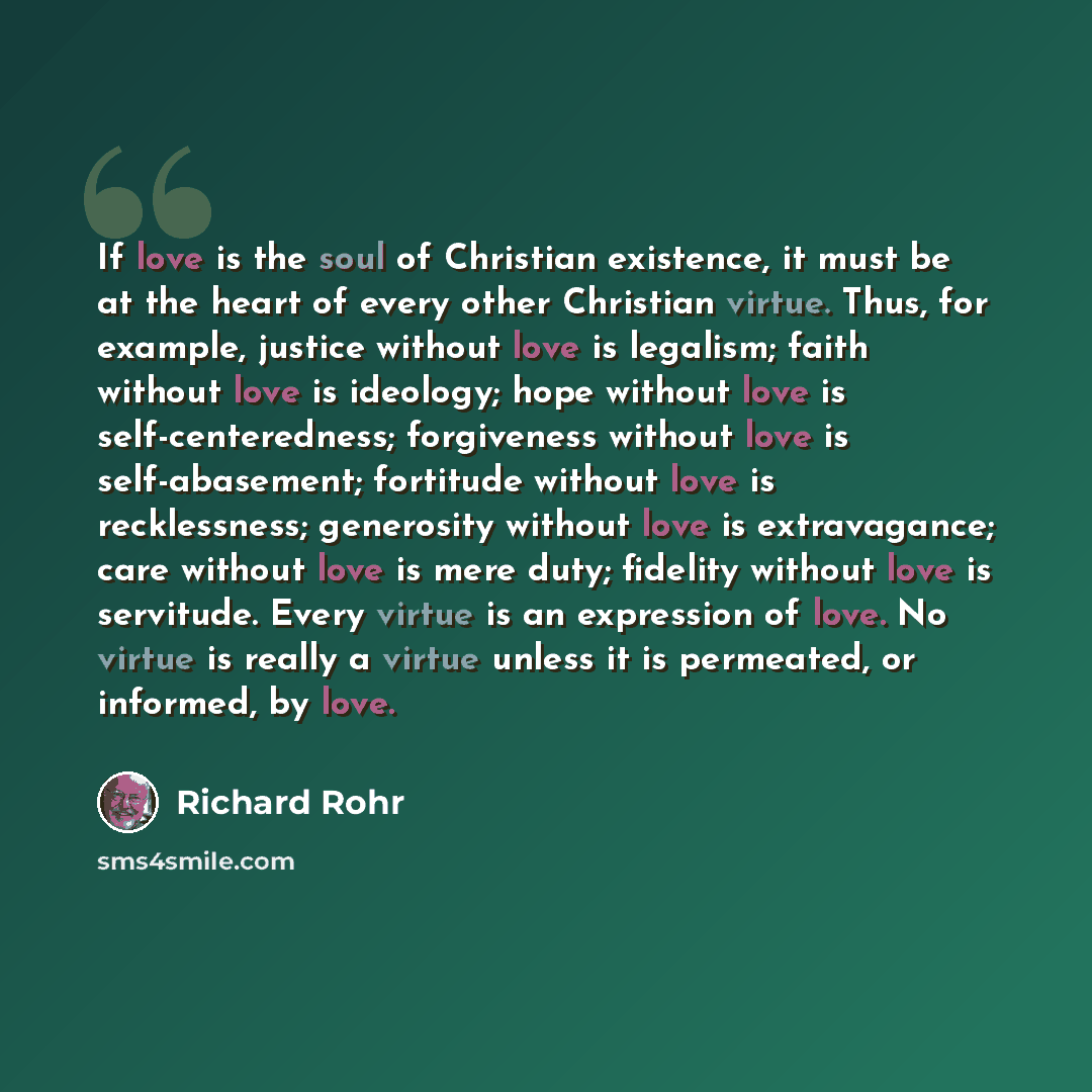 “If love is the soul of Christian existence, it must be at the heart of every other Christian virtue. Thus, for example, justice without love is legalism; faith without love is ideology; hope without love is self-centeredness; forgiveness without love is self-abasement; fortitude without love is…” quote by Richard Rohr