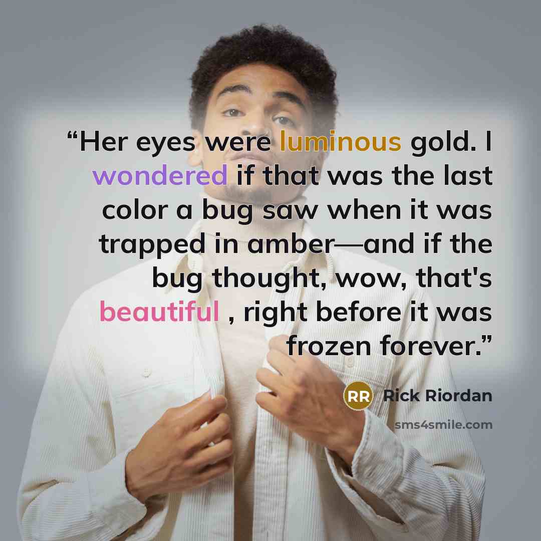 “Her eyes were luminous gold. I wondered if that was the last color a bug saw when it was trapped in amber—and if the bug thought, wow, that's beautiful , right before it was frozen forever.” quote by Rick Riordan