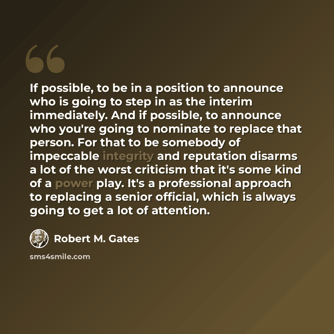 “If possible, to be in a position to announce who is going to step in as the interim immediately. And if possible, to announce who you're going to nominate to replace that person. For that to be somebody of impeccable integrity and reputation disarms a lot of the worst criticism that it's some kind…” quote by Robert M. Gates
