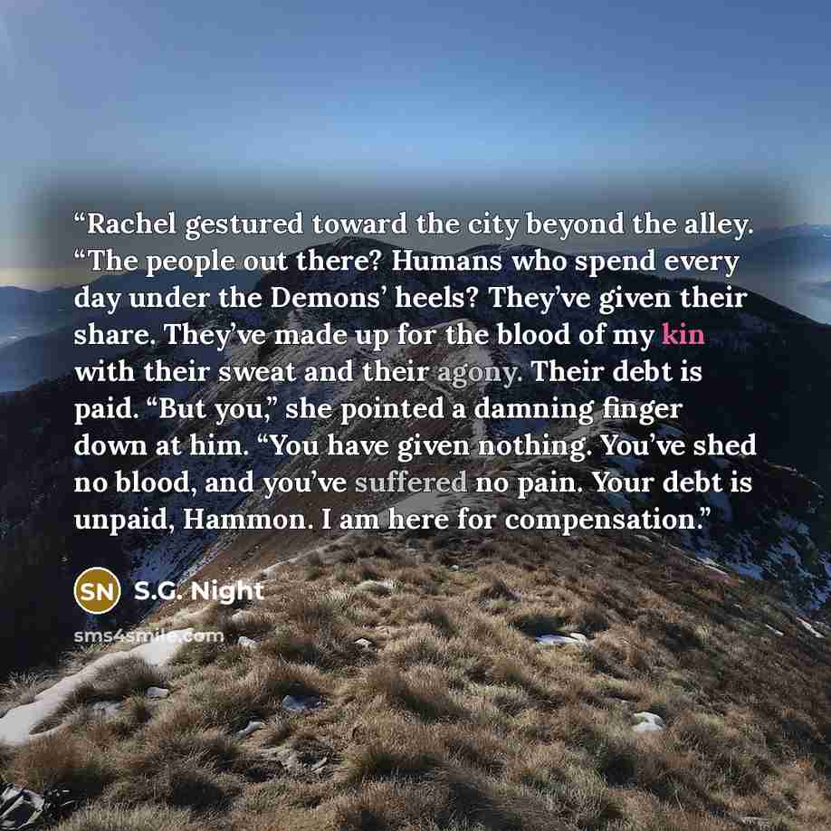 “Rachel gestured toward the city beyond the alley. “The people out there? Humans who spend every day under the Demons’ heels? They’ve given their share. They’ve made up for the blood of my kin with their sweat and their agony. Their debt is paid. “But you,” she pointed a damning finger down at him…” quote by S.G. Night