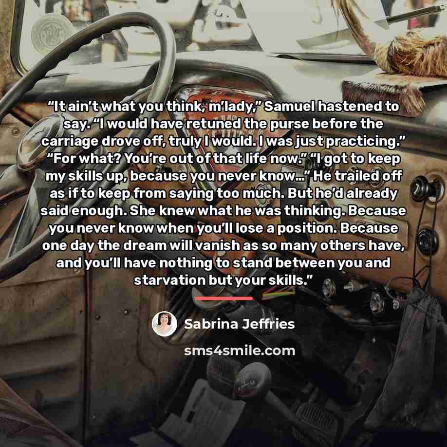 “It ain’t what you think, m’lady,” Samuel hastened to say. “I would have retuned the purse before the carriage drove off, truly I would. I was just practicing.” “For what? You’re out of that life now.” “I got to keep my skills up, because you never know…” He trailed off as if to keep from saying…” quote by Sabrina Jeffries
