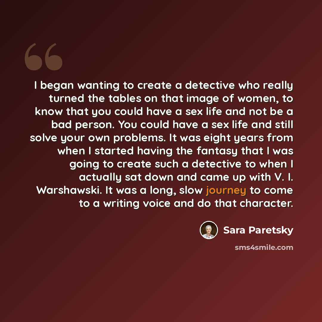 “I began wanting to create a detective who really turned the tables on that image of women, to know that you could have a sex life and not be a bad person. You could have a sex life and still solve your own problems. It was eight years from when I started having the fantasy that I was going to…” quote by Sara Paretsky