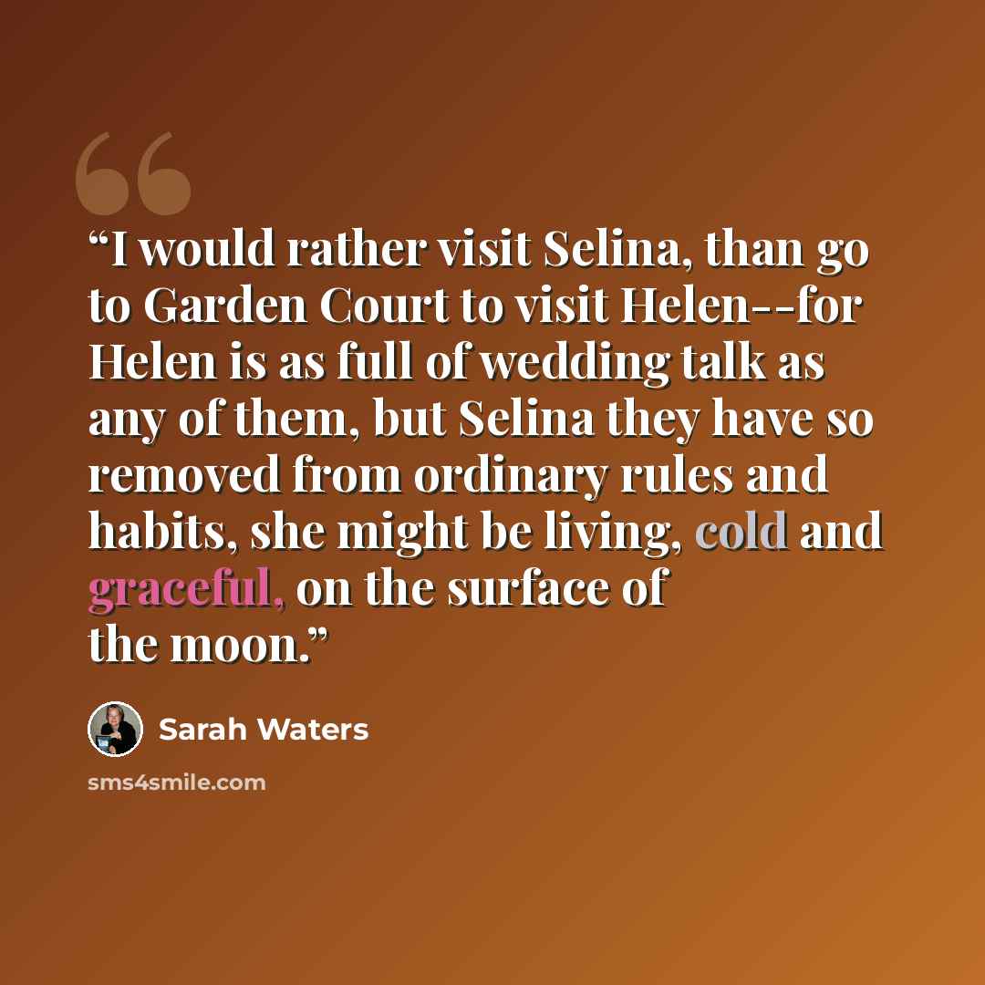“I would rather visit Selina, than go to Garden Court to visit Helen--for Helen is as full of wedding talk as any of them, but Selina they have so removed from ordinary rules and habits, she might be living, cold and graceful, on the surface of the moon.” quote by Sarah Waters