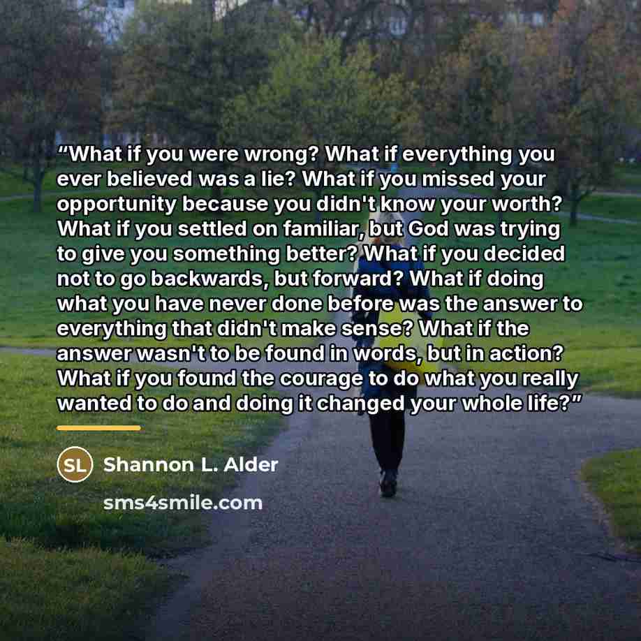 “What if you were wrong? What if everything you ever believed was a lie? What if you missed your opportunity because you didn't know your worth? What if you settled on familiar, but God was trying to give you something better? What if you decided not to go backwards, but forward? What if doing what…” quote by Shannon L. Alder