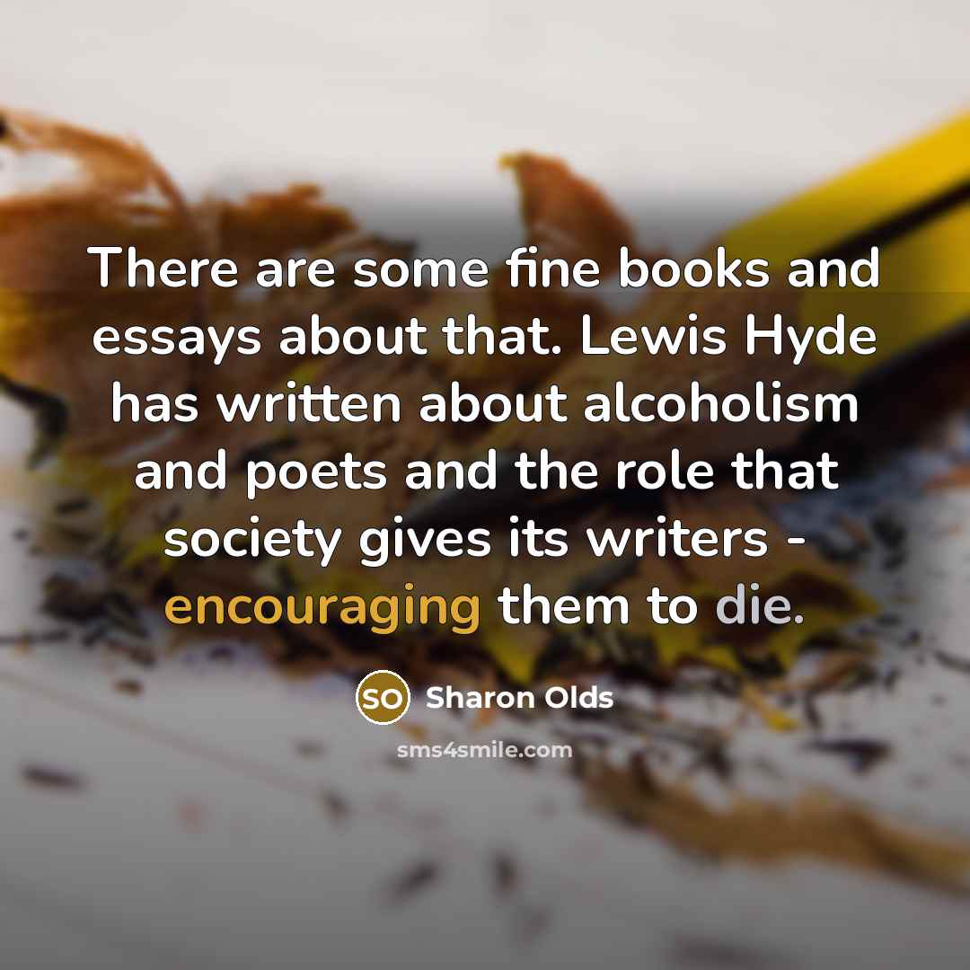 “There are some fine books and essays about that. Lewis Hyde has written about alcoholism and poets and the role that society gives its writers - encouraging them to die.” quote by Sharon Olds